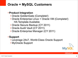 Oracle + MySQL Customers

              • Product Integration
                 • Oracle GoldenGate (Complete!)
                 • Oracle Enterprise Linux + Oracle VM (Complete!)
                    HA Template Available
                 • Oracle Secure Backup (CY 2011)
                 • Oracle Audit Vault (CY 2011)
                 • Oracle Enterprise Manager (CY 2011)

              • Support
                 • Leverage 24x7, World-Class Oracle Support
                 • MyOracle Support



© 2011 Oracle Corporation                                            8
 
