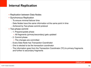 Internal Replication

              • Replication between Data Nodes
              • Synchronous Replication
                  – To ensure minimal failover time
                  – Data Nodes have the same information at the same point in time
                  – Achieved by Two-phase commit protocol
              • Two-phase commit
                  – 1. Prepare/update phase
                     • All fragments (primary/secondary) gets updated
                  – 2. Commit phase
                     • The changes are committed
                  – Every Data Node has Transaction Coordinator
                  – One is elected to be the transaction coordinator
                  – The information goes from the Transaction Coordinator (TC) to primary fragments
                    and further to secondary fragments




© 2011 Oracle Corporation                                                                             96
 