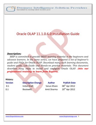 www.bispsolutions.com www.bisptrainings.com 1
Oracle OLAP 11.1.0.6.0 Installation Guide
Description:
BISP is committed to provide BEST learning material to the beginners and
advance learners. In the same series, we have prepared a list of beginner’s
guide and FAQs for Oracle OLAP. Download many such learning documents,
student guide, Lab Guide and Hands-on practice materials. This document
describes easy steps to install and configure Oracle OLAP. Join our
professional training to learn from Experts.
History:
Version Description Change Author Publish Date
0.1 Initial Draft Varun Khare 08th
Apr 2012
0.1 Review#1 Amit Sharma 20th
Apr 2012
 
