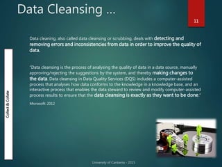 Data Cleansing …
11
Data cleaning, also called data cleansing or scrubbing, deals with detecting and
removing errors and inconsistencies from data in order to improve the quality of
data.
“Data cleansing is the process of analysing the quality of data in a data source, manually
approving/rejecting the suggestions by the system, and thereby making changes to
the data. Data cleansing in Data Quality Services (DQS) includes a computer-assisted
process that analyses how data conforms to the knowledge in a knowledge base, and an
interactive process that enables the data steward to review and modify computer-assisted
process results to ensure that the data cleansing is exactly as they want to be done.”
Microsoft: 2012
Collect&Collate
 