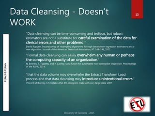 Data Cleansing - Doesn’t
WORK
13
“Data cleansing can be time-consuming and tedious, but robust
estimators are not a substitute for careful examination of the data for
clerical errors and other problems. ”
David Ruppert. Inconsistency of resampling algorithms for high-breakdown regression estimators and a
new algorithm. Journal of the American Statistical Association, 97: 148–149, 2002.
“Formal data cleansing can easily overwhelm any human or perhaps
the computing capacity of an organization.”
N. Brierley, T. Tippetts, and P. Cawley. Data fusion for automated non-destructive inspection. Proceedings
of the RSPA, 2014.
“that the data volume may overwhelm the Extract Transform Load
process and that data cleansing may introduce unintentional errors.”
Vincent McBurney, 17 mistakes that ETL designers make with very large data, 2007.
Collect&Collate
 