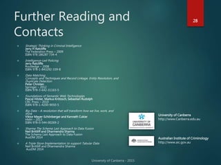 Further Reading and
Contacts
28
 Strategic Thinking in Criminal Intelligence
Jerry H Ratcliffe
The Federation Press – 2009
ISBN 978 186287 734-4
 Intelligence-Led Policing
Jerry Ratcliffe
Routledge – 2008
ISBN 978-1-843292-339-8
 Data Matching
Concepts and Techniques and Record Linkage, Entity Resolution, and
Duplicate Detection
Peter Christen
Springer – 2012
ISBN 978-3-642-31163-5
 Foundations of Semantic Web Technologies
Pascal Hitzler, Markus Krötzsch, Sebastian Rudolph
CRC Press – 2010
ISBN 978-1-4200-9050-5
 Big Data – A revolution that will transform how we live, work, and
think
Viktor Mayer-Schönberger and Kenneth Cukier
HMH – 2013
ISBN 978-0-544-00269-2
 Sharma The Schema Last Approach to Data Fusion
Neil Brittliff and Dharmendra Sharma
The Schema Last Approach to Data Fusion
AusDM 2014
 A Triple Store Implementation to support Tabular Data
Neil Brittliff and Dharmendra Sharma
AusDM 2014
Australian Institute of Criminology
http://www.aic.gov.au
University of Canberra
http://www.Canberra.edu.au
 
