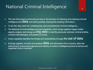 National Criminal Intelligence 4
 The Law Enforcement community are also in the business of collecting and analysing criminal
intelligence and data, and where possible, sharing that resulting information…
 To do this, they need rich, contemporary, and comprehensive criminal intelligence…
 The National Criminal Intelligence Fusion Capability, which brings together subject matter
experts, analysts, technology and big data to identify previously unknown criminal entities,
criminal methodologies, and patterns of crime.
 Fusion capability identifies the threats and vulnerabilities through the use of data.
 It brings together, monitors and analyses data and information from Customs, other law
enforcement, Government agencies and industry to build an intelligence picture of serious and
organised crime in Australia.
 