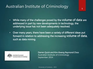 Australian Institute of Criminology 5
• While many of the challenges posed by the volume of data are
addressed in part by new developments in technology, the
underlying issue has not been adequately resolved.
• Over many years, there have been a variety of different ideas put
forward in relation to addressing the increasing volume of data,
such as data mining.
Darren Quick and Kim-Kwang Raymond Choo
Australian Institute of Criminology
September 2014
 