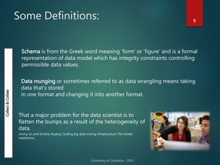 Some Definitions: 9
That a major problem for the data scientist is to
flatten the bumps as a result of the heterogeneity of
data.
Jimmy Lin and Dmitriy Ryaboy. Scaling big data mining infrastructure: The twitter
experience.
Collect&Collate
Schema is from the Greek word meaning ‘form' or ‘figure' and is a formal
representation of data model which has integrity constraints controlling
permissible data values.
Data munging or sometimes referred to as data wrangling means taking
data that’s stored
in one format and changing it into another format.
 