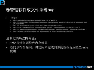 卷管理软件或文件系统bug 
•一些案例： 
–ORA-354 Redo log corruption when using Xisgo Driver (Doc ID 1498389.1) 
–ORA-1578 ORA-353 ORA-19599 Corrupt blocks with zeros when filesystemio_options=SETALL on ext4 file system using Linux (Doc ID 1487957.1) 
–ORA-1578 Misplaced blocks against datafiles stored in NFS filers (Doc ID 1525108.1) 
–ORA-1578 ORA-354 ORA-600 [3020] Misplaced blocks by Symantec / Veritas after adding LUN (Doc ID 1323532.1) 
–ORA-1578 Block overwritten with string “DiskDescription cyl alt hd sec” when using Symantec / Veritas (Doc ID 1313454.1) 
–Block Corruption (ALL ZERO) detected after reclaiming space on Veritas Filesystem (Doc ID 1587427.1) 
遇到过的VxCFS问题： 
•32位指针问题导致内存泄露 
•卷同步存在漏洞，将实际未完成同步的数据返回给Oracle 使用  