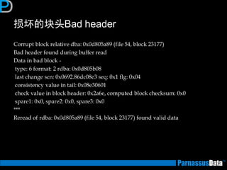 损坏的块头Bad header 
Corrupt block relative dba: 0x0d805a89 (file 54, block 23177) 
Bad header found during buffer read 
Data in bad block - 
type: 6 format: 2 rdba: 0x0d805b08 
last change scn: 0x0692.86dc08e3 seq: 0x1 flg: 0x04 
consistency value in tail: 0x08e30601 
check value in block header: 0x2a6e, computed block checksum: 0x0 
spare1: 0x0, spare2: 0x0, spare3: 0x0 
*** 
Reread of rdba: 0x0d805a89 (file 54, block 23177) found valid data 
 