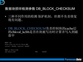 数据块损坏检测参数 DB_BLOCK_CHECKSUM 
•三种不同作用的检测 保护机制，但都不负责修复 现有问题。 
•DB_BLOCK_CHECKSUM负责控制块的cache层 的chkval_kcbh是否在块被写出时计算并写入到磁 盘中 
BBED> sum 
Check value for File 0, Block 500: 
current = 0x5327, required = 0x5327 
BBED> p chkval_kcbh 
ub2 chkval_kcbh @16 0x5327  
