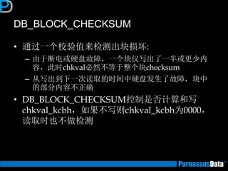 DB_BLOCK_CHECKSUM 
•通过一个校验值来检测出块损坏: 
–由于断电或硬盘故障，一个块仅写出了一半或更少内 容，此时chkval必然不等于整个块checksum 
–从写出到下一次读取的时间中硬盘发生了故障，块中 的部分内容不正确 
•DB_BLOCK_CHECKSUM控制是否计算和写 chkval_kcbh，如果不写则chkval_kcbh为0000， 读取时也不做检测  