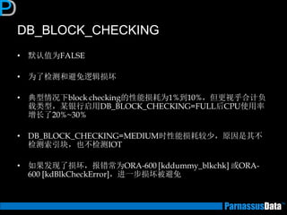 DB_BLOCK_CHECKING 
•默认值为FALSE 
•为了检测和避免逻辑损坏 
•典型情况下block checking的性能损耗为1%到10%，但更视乎合计负 载类型，某银行启用DB_BLOCK_CHECKING=FULL后CPU使用率 增长了20%~30% 
•DB_BLOCK_CHECKING=MEDIUM时性能损耗较少，原因是其不 检测索引块，也不检测IOT 
•如果发现了损坏，报错常为ORA-600 [kddummy_blkchk] 或ORA- 600 [kdBlkCheckError]，进一步损坏被避免  
