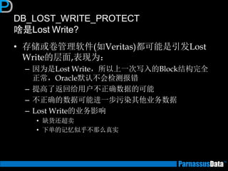 DB_LOST_WRITE_PROTECT 啥是Lost Write? 
•存储或卷管理软件(如Veritas)都可能是引发Lost Write的层面,表现为： 
–因为是Lost Write，所以上一次写入的Block结构完全 正常，Oracle默认不会检测报错 
–提高了返回给用户不正确数据的可能 
–不正确的数据可能进一步污染其他业务数据 
–Lost Write的业务影响 
•缺货还超卖 
•下单的记忆似乎不那么真实  