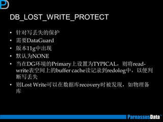 DB_LOST_WRITE_PROTECT 
•针对写丢失的保护 
•需要DataGuard 
•版本11g中出现 
•默认为NONE 
•当在DG环境的Primary上设置为TYPICAL，则将read- write表空间上的buffer cache读记录到redolog中，以便判 断写丢失 
•则Lost Write可以在数据库recovery时被发现，如物理备 库  