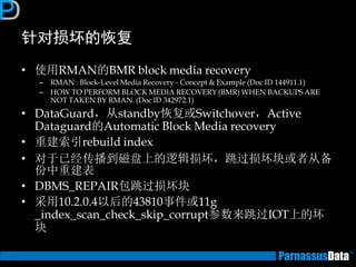 针对损坏的恢复 
•使用RMAN的BMR block media recovery 
–RMAN : Block-Level Media Recovery - Concept & Example (Doc ID 144911.1) 
–HOW TO PERFORM BLOCK MEDIA RECOVERY (BMR) WHEN BACKUPS ARE NOT TAKEN BY RMAN. (Doc ID 342972.1) 
•DataGuard，从standby恢复或Switchover，Active Dataguard的Automatic Block Media recovery 
•重建索引rebuild index 
•对于已经传播到磁盘上的逻辑损坏，跳过损坏块或者从备 份中重建表 
•DBMS_REPAIR包跳过损坏块 
•采用10.2.0.4以后的43810事件或11g _index_scan_check_skip_corrupt参数来跳过IOT上的坏 块  