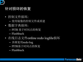 针对损坏的恢复 
•控制文件损坏: 
–使用镜像的控制文件或重建 
•数据字典损坏: 
–PITR 基于时间点的恢复 
–Flashback 
•在线日志文件online redo logfile损坏 
–多路复用redo log 
–PITR基于时间点的恢复 
–Flashback  