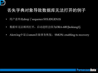 丢失字典对象导致数据库无法打开的例子 
•用户意外地drop了sequence SYS.IDGEN1$ 
•数据库无法顺利打开，启动进程会因为ORA-600 [kokiasg1]. 
•Alert.log中显示smon在做事务恢复： SMON: enabling tx recovery  