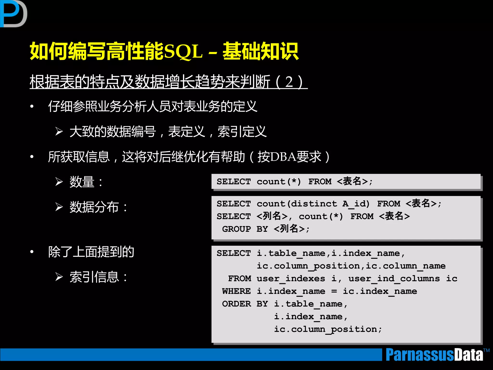 如何编写高性能SQL – 基础知识
根据表的特点及数据增长趋势来判断（2）
• 仔细参照业务分析人员对表业务的定义
 大致的数据编号，表定义，索引定义
• 所获取信息，返将对后继优化有帮劣（按DBA要求）
 数量：
 数据分布：
• 除了上面提到的
 索引信息：
SELECT count(*) FROM <表名>;
SELECT count(distinct A_id) FROM <表名>;
SELECT <列名>, count(*) FROM <表名>
GROUP BY <列名>;
SELECT i.table_name,i.index_name,
ic.column_position,ic.column_name
FROM user_indexes i, user_ind_columns ic
WHERE i.index_name = ic.index_name
ORDER BY i.table_name,
i.index_name,
ic.column_position;
 