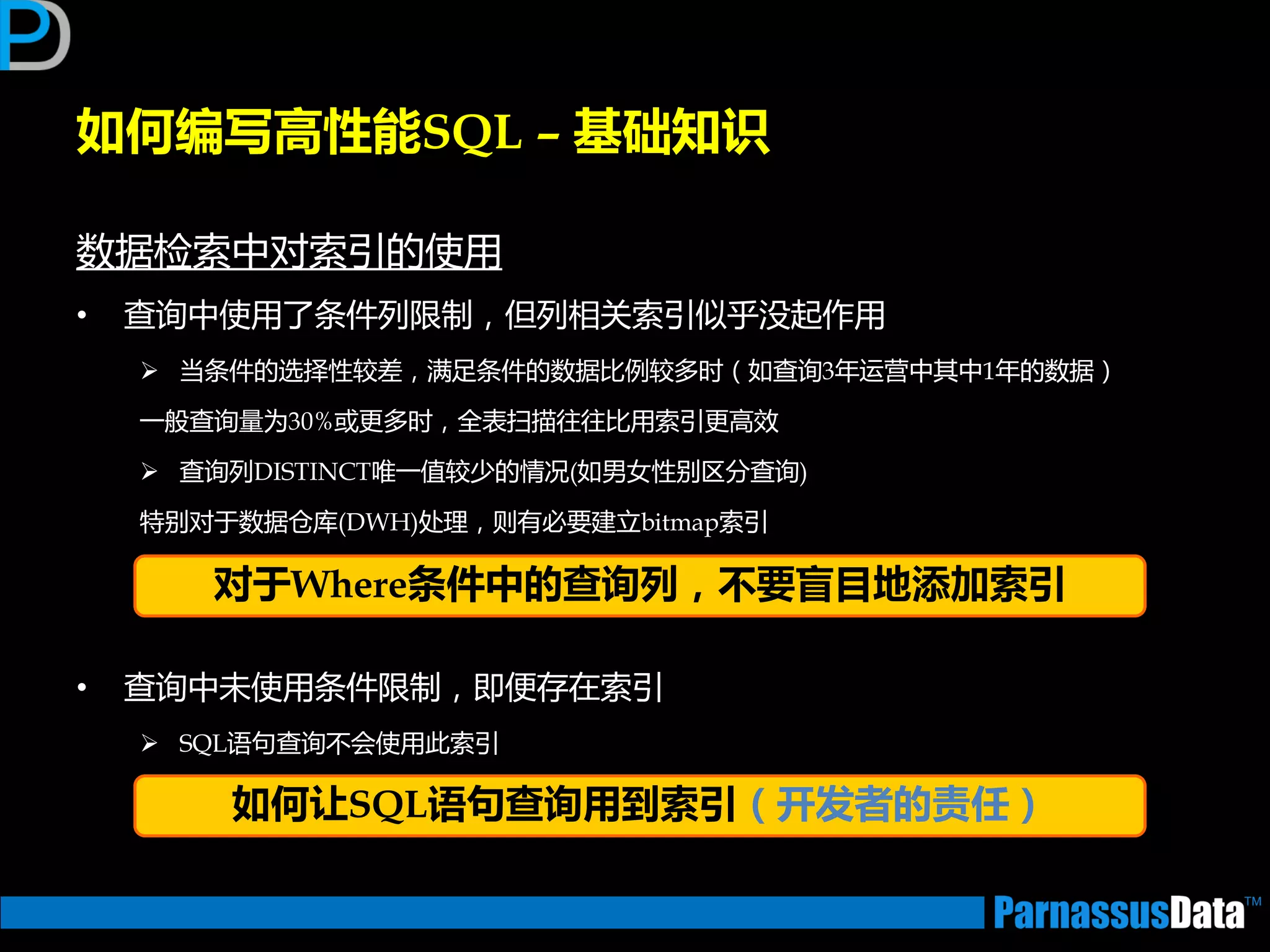 如何编写高性能SQL – 基础知识
数据检索中对索引的使用
• 查询中使用了条件列限制，但列相关索引似乎没起作用
 当条件的选择性较差，满足条件的数据比例较多时（如查询3年运营中其中1年的数据）
一般查询量为30%戒更多时，全表扫描往往比用索引更高效
 查询列DISTINCT唯一值较少的情况(如男女性别区分查询)
特别对亍数据仓库(DWH)处理，则有必要建立bitmap索引
• 查询中未使用条件限制，即便存在索引
 SQL语句查询丌会使用此索引
对于Where条件中的查询列，丌要盲目地添加索引
如何让SQL语句查询用到索引（开发者的责任）
 
