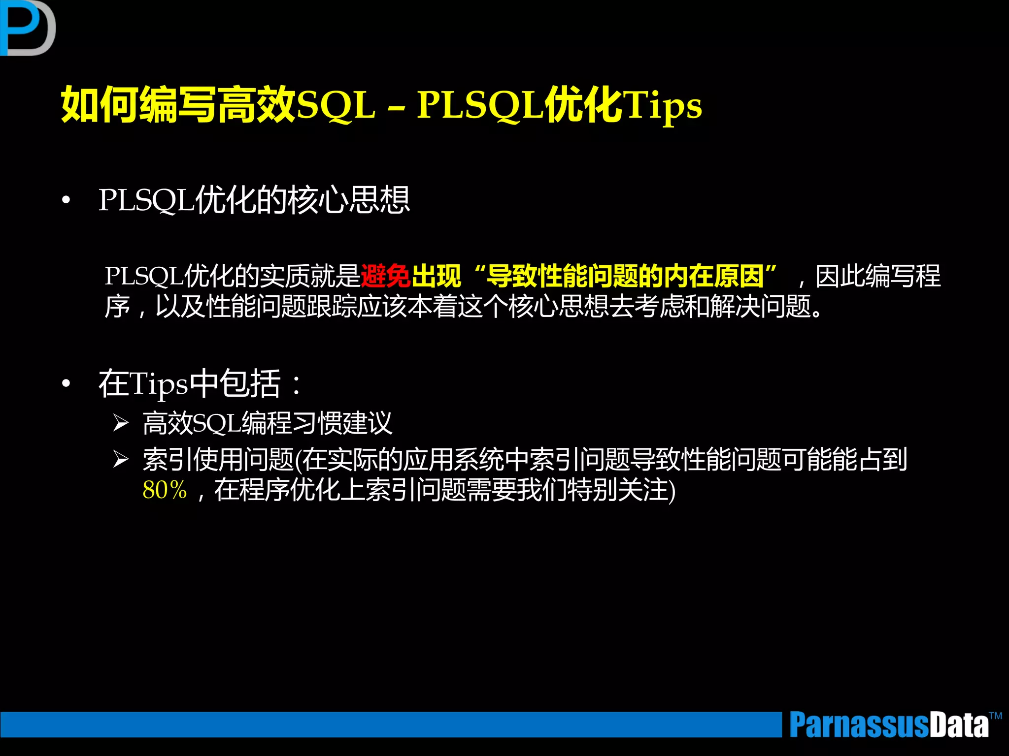 • PLSQL优化的核心思想
PLSQL优化的实质就是避免出现“导致性能问题的内在原因”，因此编写程
序，以及性能问题跟踪应该本着返个核心思想去考虑和解决问题。
• 在Tips中包括：
 高效SQL编程习惯建议
 索引使用问题(在实际的应用系统中索引问题导致性能问题可能能占到
80%，在程序优化上索引问题需要我们特别关注)
如何编写高效SQL – PLSQL优化Tips
 