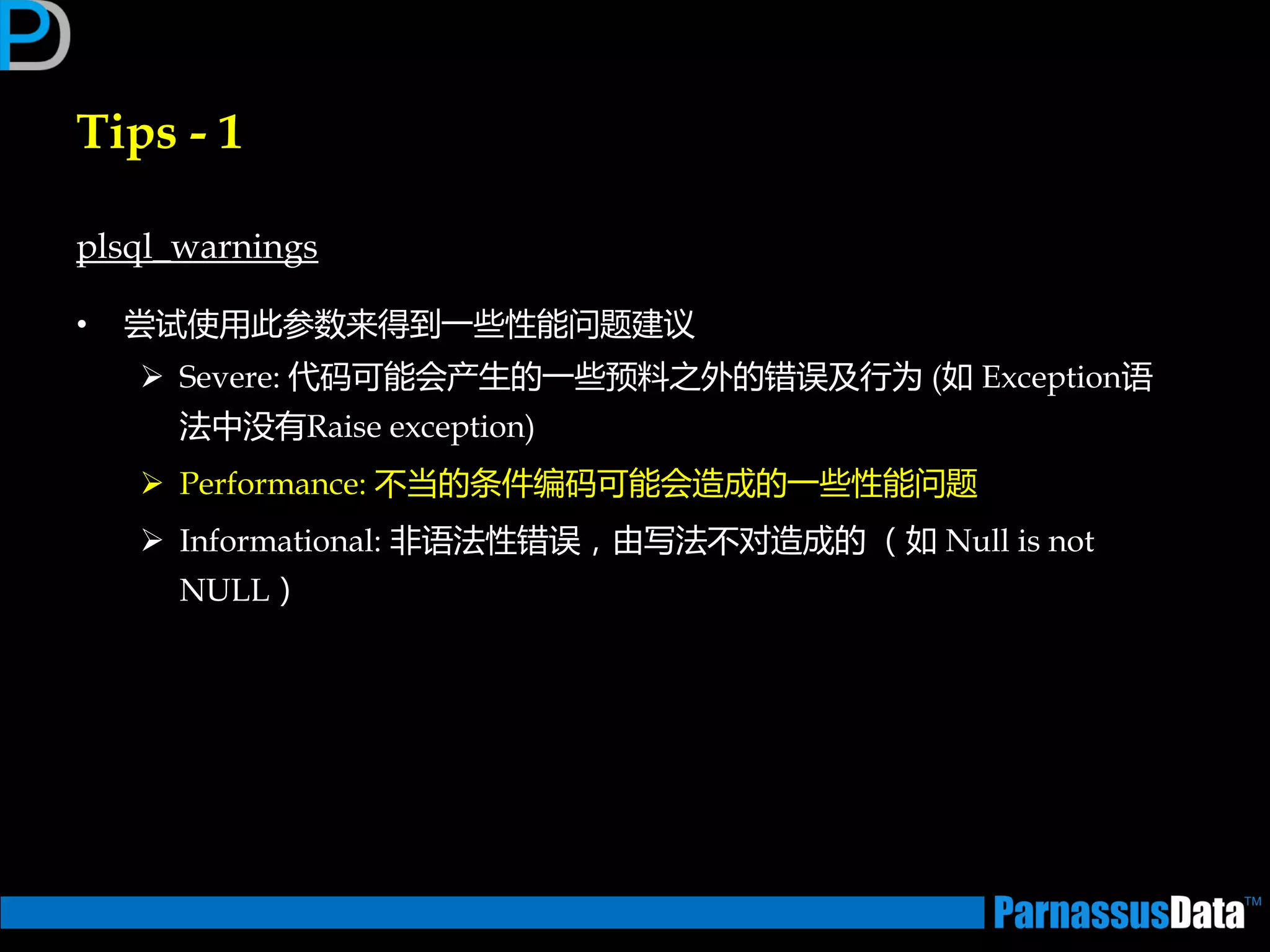 Tips - 1
plsql_warnings
• 尝试使用此参数来得到一些性能问题建议
 Severe: 代码可能会产生的一些预料乊外的错误及行为 (如 Exception语
法中没有Raise exception)
 Performance: 丌当的条件编码可能会造成的一些性能问题
 Informational: 非语法性错误，由写法丌对造成的 （如 Null is not
NULL）
 