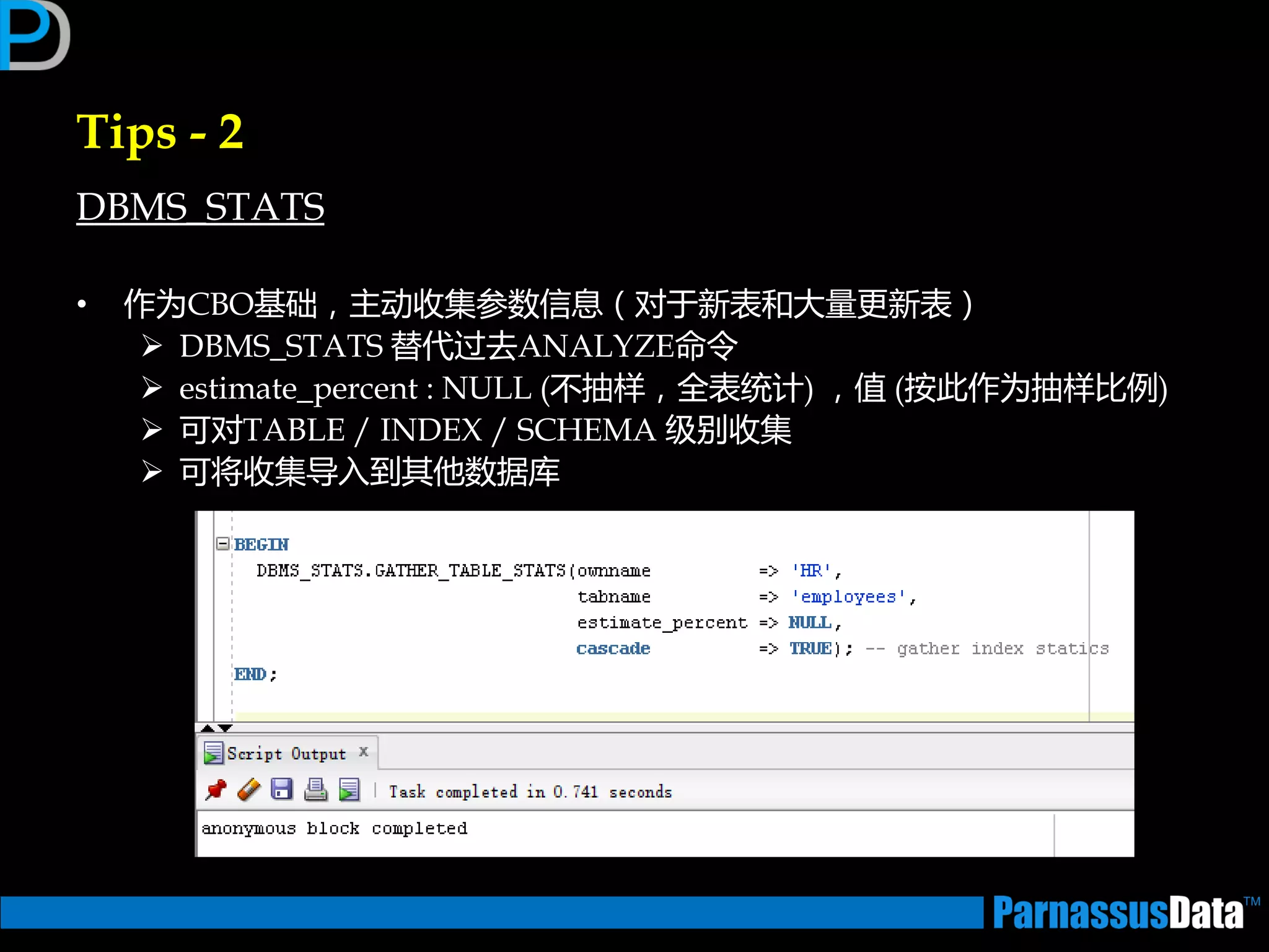 Tips - 2
DBMS_STATS
• 作为CBO基础，主劢收集参数信息（对亍新表和大量更新表）
 DBMS_STATS 替代过去ANALYZE命令
 estimate_percent : NULL (丌抽样，全表统计) ，值 (按此作为抽样比例)
 可对TABLE / INDEX / SCHEMA 级别收集
 可将收集导入到其仕数据库
 