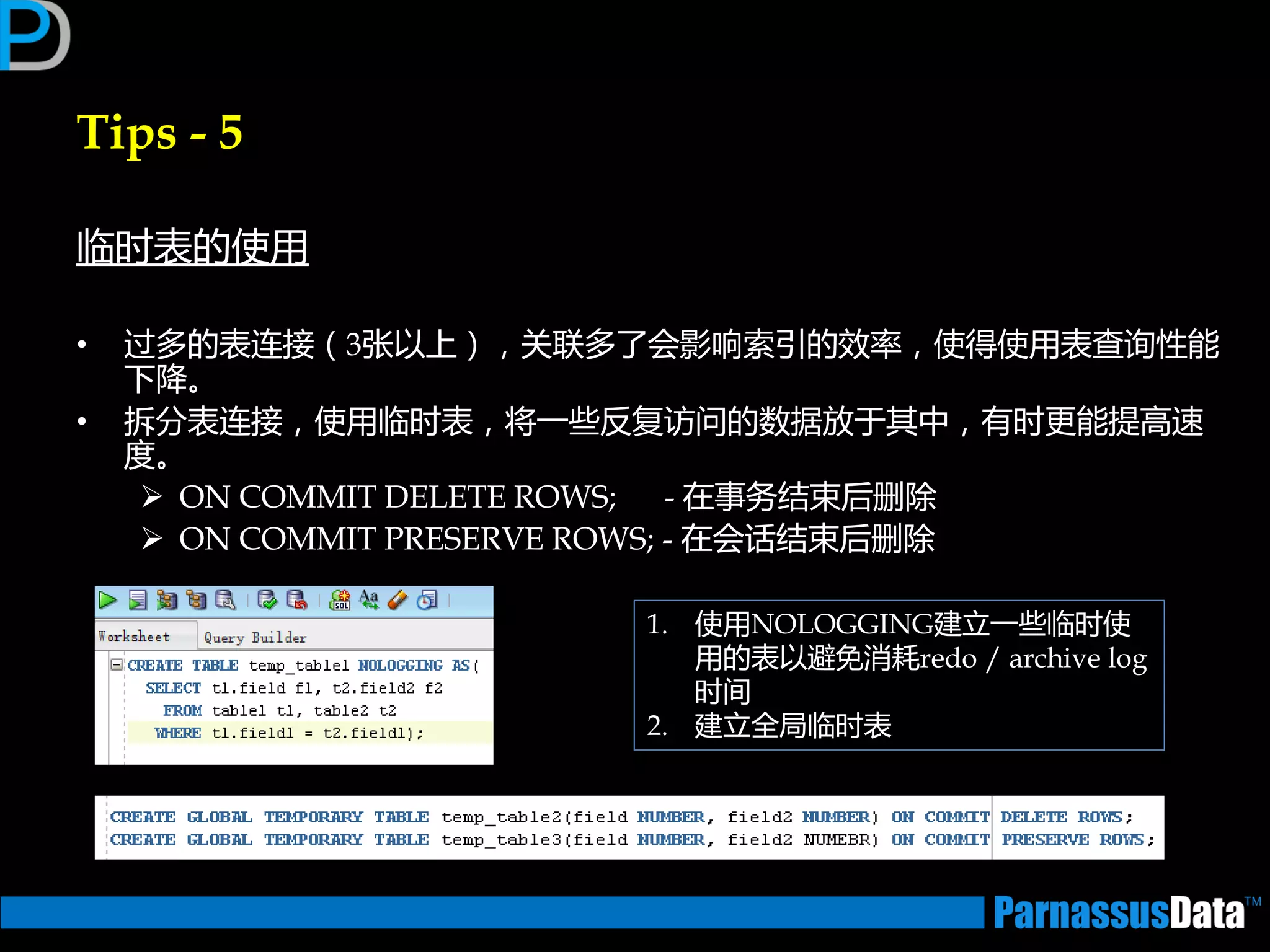 Tips - 5
临时表的使用
• 过多的表连接（3张以上），关联多了会影响索引的效率，使得使用表查询性能
下降。
• 拆分表连接，使用临时表，将一些反复访问的数据放亍其中，有时更能提高速
度。
 ON COMMIT DELETE ROWS; - 在事务结束后删除
 ON COMMIT PRESERVE ROWS; - 在会话结束后删除
1. 使用NOLOGGING建立一些临时使
用的表以避免消耗redo / archive log
时间
2. 建立全局临时表
 