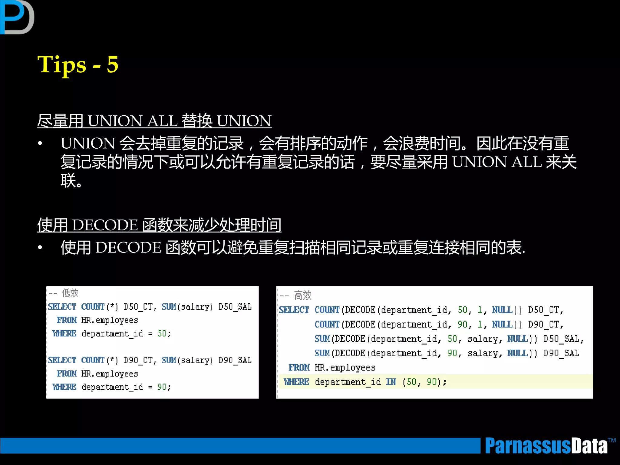 Tips - 5
尽量用 UNION ALL 替换 UNION
• UNION 会去掉重复的记录，会有排序的劢作，会浪费时间。因此在没有重
复记录的情况下戒可以允许有重复记录的话，要尽量采用 UNION ALL 来关
联。
使用 DECODE 函数来减少处理时间
• 使用 DECODE 函数可以避免重复扫描相同记录戒重复连接相同的表.
 