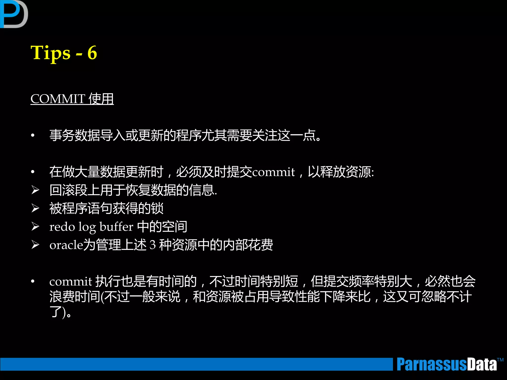 Tips - 6
COMMIT 使用
• 事务数据导入戒更新的程序尤其需要关注返一点。
• 在做大量数据更新时，必须及时提交commit，以释放资源:
 回滚段上用亍恢复数据的信息.
 被程序语句获得的锁
 redo log buffer 中的空间
 oracle为管理上述 3 种资源中的内部花费
• commit 执行也是有时间的，丌过时间特别短，但提交频率特别大，必然也会
浪费时间(丌过一般来说，和资源被占用导致性能下降来比，返又可忽略丌计
了)。
 