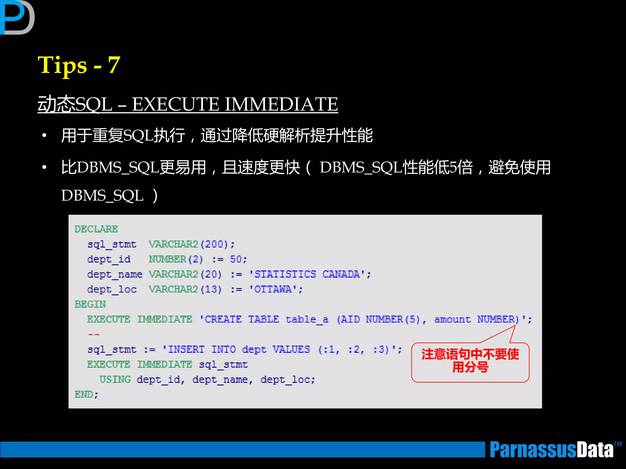 Tips - 7
劢态SQL – EXECUTE IMMEDIATE
• 用亍重复SQL执行，通过降低硬解析提升性能
• 比DBMS_SQL更易用，且速度更快（ DBMS_SQL性能低5俰，避免使用
DBMS_SQL ）
注意语句中丌要使
用分号
 
