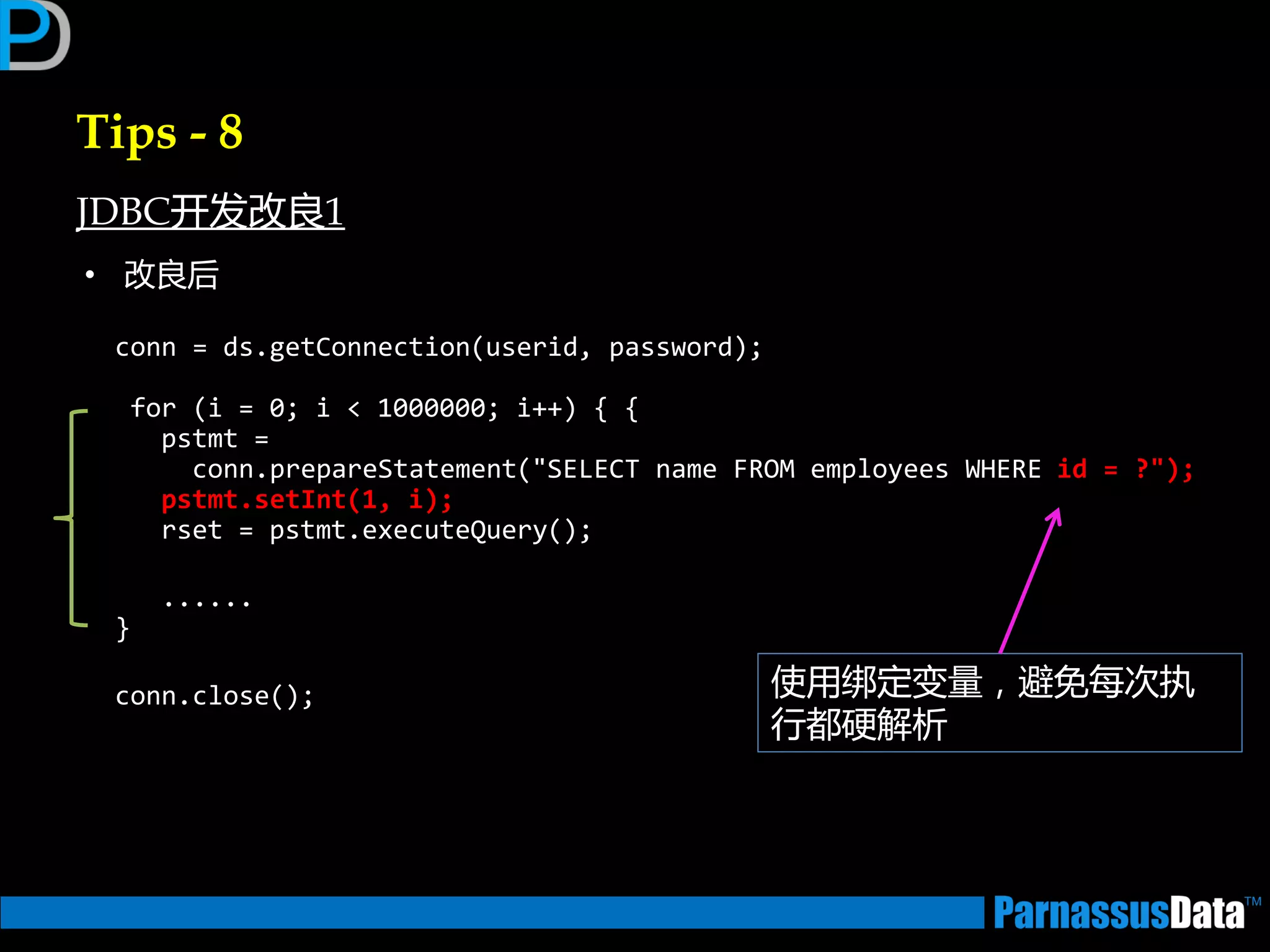 Tips - 8
JDBC开发改良1
• 改良后
conn = ds.getConnection(userid, password);
for (i = 0; i < 1000000; i++) { {
pstmt =
conn.prepareStatement("SELECT name FROM employees WHERE id = ?");
pstmt.setInt(1, i);
rset = pstmt.executeQuery();
......
}
conn.close(); 使用绑定变量，避免每次执
行都硬解析
 