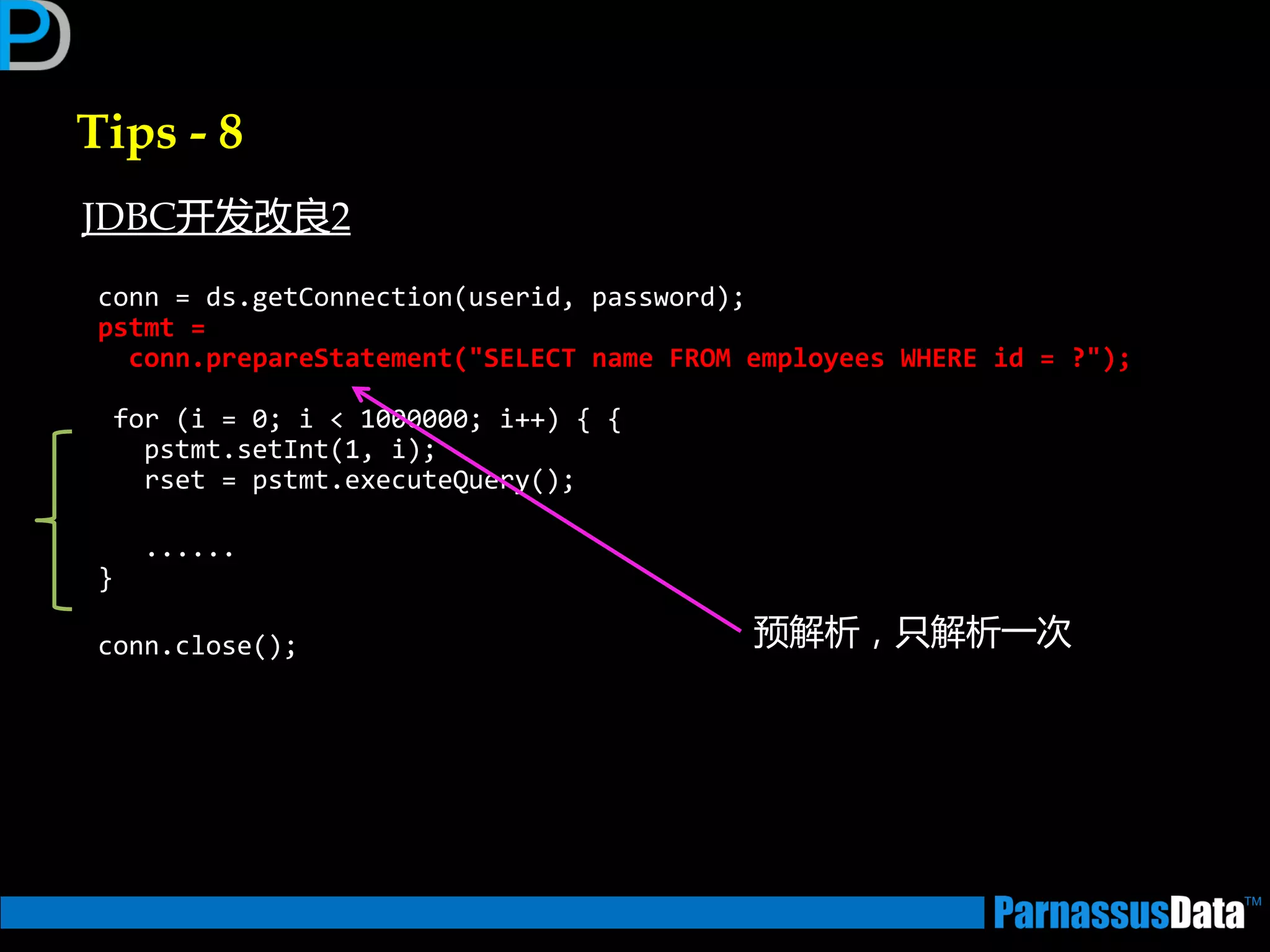 Tips - 8
conn = ds.getConnection(userid, password);
pstmt =
conn.prepareStatement("SELECT name FROM employees WHERE id = ?");
for (i = 0; i < 1000000; i++) { {
pstmt.setInt(1, i);
rset = pstmt.executeQuery();
......
}
conn.close(); 预解析，只解析一次
JDBC开发改良2
 