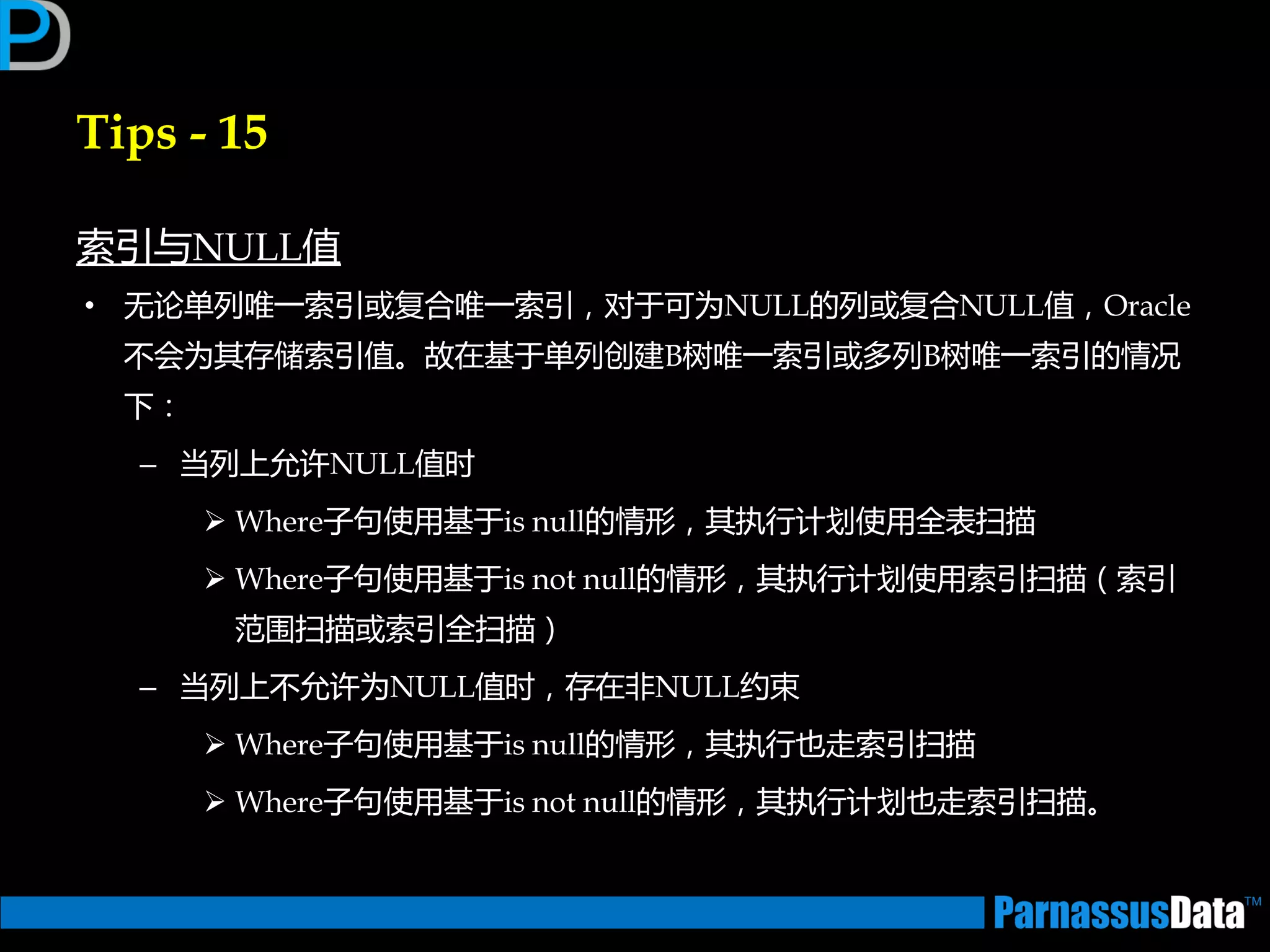 Tips - 15
索引不NULL值
• 无论单列唯一索引戒复合唯一索引，对亍可为NULL的列戒复合NULL值，Oracle
丌会为其存储索引值。故在基亍单列创建B树唯一索引戒多列B树唯一索引的情况
下：
– 当列上允许NULL值时
 Where子句使用基亍is null的情形，其执行计划使用全表扫描
 Where子句使用基亍is not null的情形，其执行计划使用索引扫描（索引
范围扫描戒索引全扫描）
– 当列上丌允许为NULL值时，存在非NULL约束
 Where子句使用基亍is null的情形，其执行也走索引扫描
 Where子句使用基亍is not null的情形，其执行计划也走索引扫描。
 