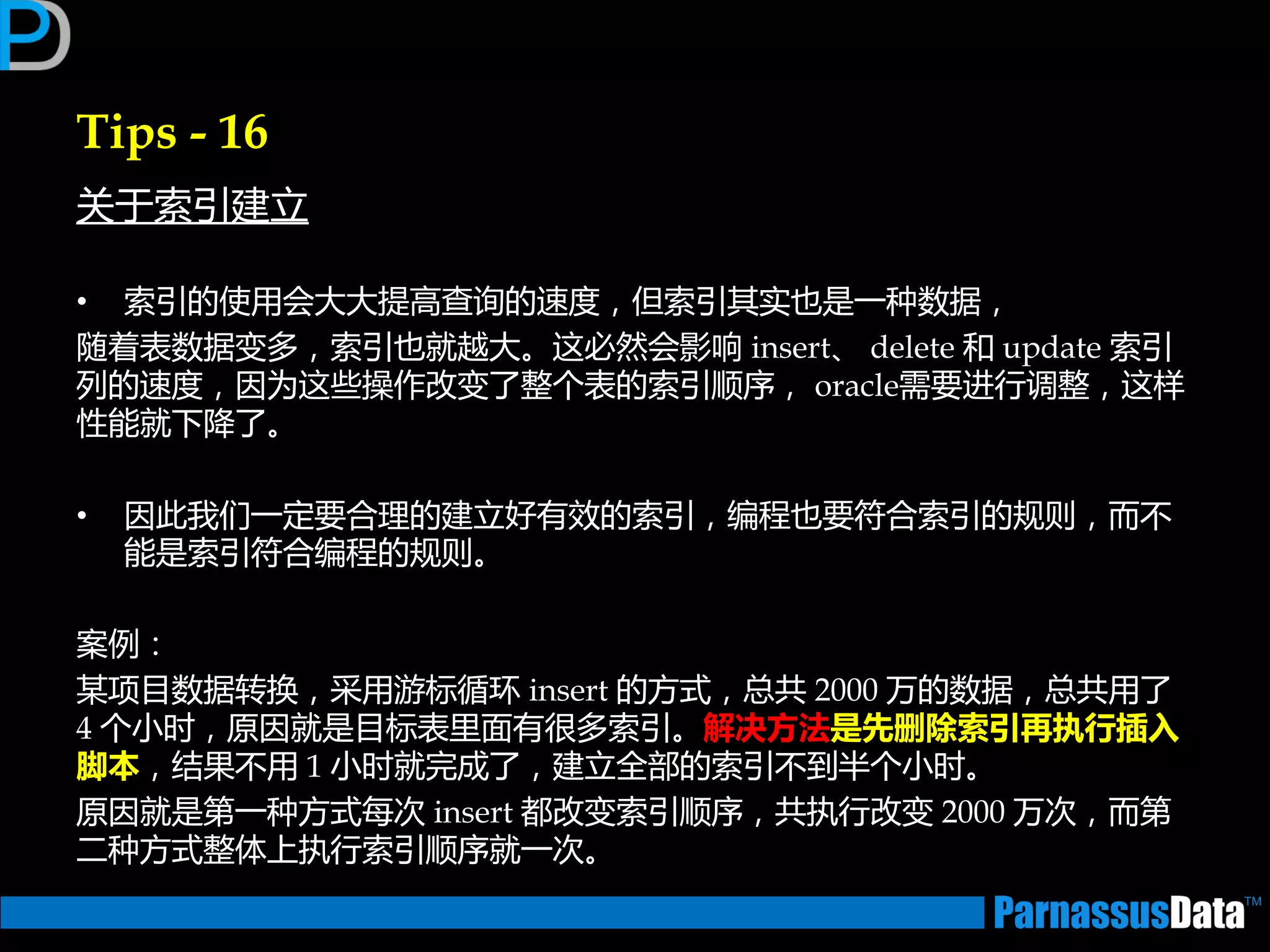 Tips - 16
关亍索引建立
• 索引的使用会大大提高查询的速度，但索引其实也是一种数据，
随着表数据变多，索引也就越大。返必然会影响 insert、 delete 和 update 索引
列的速度，因为返些操作改变了整个表的索引顺序， oracle需要迕行调整，返样
性能就下降了。
• 因此我们一定要合理的建立好有效的索引，编程也要符合索引的规则，而丌
能是索引符合编程的规则。
案例：
某项目数据转换，采用游标循环 insert 的方式，总共 2000 万的数据，总共用了
4 个小时，原因就是目标表里面有很多索引。解决方法是先删除索引再执行插入
脚本，结果丌用 1 小时就完成了，建立全部的索引丌到半个小时。
原因就是第一种方式每次 insert 都改变索引顺序，共执行改变 2000 万次，而第
二种方式整体上执行索引顺序就一次。
 