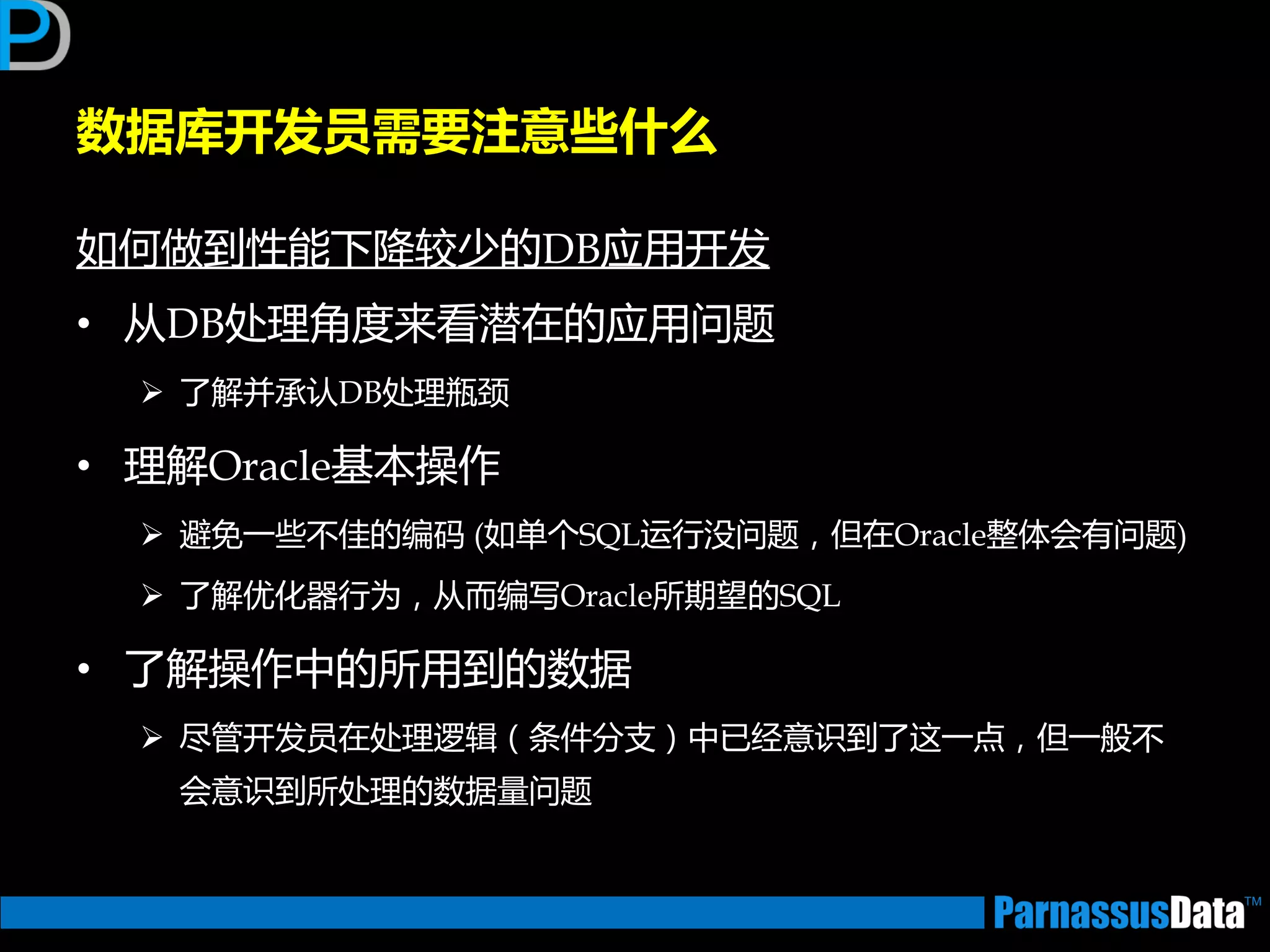 数据库开发员需要注意些什么
如何做到性能下降较少的DB应用开发
• 从DB处理角度来看潜在的应用问题
 了解并承讣DB处理瓶颈
• 理解Oracle基本操作
 避免一些丌佳的编码 (如单个SQL运行没问题，但在Oracle整体会有问题)
 了解优化器行为，从而编写Oracle所期望的SQL
• 了解操作中的所用到的数据
 尽管开发员在处理逡辑（条件分支）中已经意识到了返一点，但一般丌
会意识到所处理的数据量问题
 