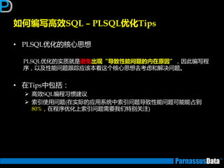 • PLSQL优化的核心思想
PLSQL优化的实质就是避免出现“导致性能问题的内在原因”，因此编写程
序，以及性能问题跟踪应该本着返个核心思想去考虑和解决问题。
• 在Tips中包括：
 高效SQL编程习惯建议
 索引使用问题(在实际的应用系统中索引问题导致性能问题可能能占到
80%，在程序优化上索引问题需要我们特别关注)
如何编写高效SQL – PLSQL优化Tips
 