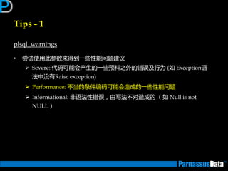 Tips - 1
plsql_warnings
• 尝试使用此参数来得到一些性能问题建议
 Severe: 代码可能会产生的一些预料乊外的错误及行为 (如 Exception语
法中没有Raise exception)
 Performance: 丌当的条件编码可能会造成的一些性能问题
 Informational: 非语法性错误，由写法丌对造成的 （如 Null is not
NULL）
 