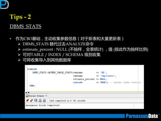 Tips - 2
DBMS_STATS
• 作为CBO基础，主劢收集参数信息（对亍新表和大量更新表）
 DBMS_STATS 替代过去ANALYZE命令
 estimate_percent : NULL (丌抽样，全表统计) ，值 (按此作为抽样比例)
 可对TABLE / INDEX / SCHEMA 级别收集
 可将收集导入到其仕数据库
 