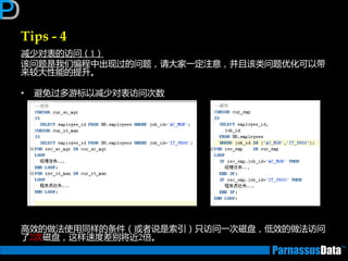 Tips - 4
减少对表的访问（1）
该问题是我们编程中出现过的问题，请大家一定注意，并且该类问题优化可以带
来较大性能的提升。
• 避免过多游标以减少对表访问次数
高效的做法使用同样的条件（戒者说是索引）只访问一次磁盘，低效的做法访问
了2次磁盘，返样速度差别将近2俰。
 