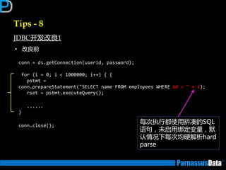 Tips - 8
JDBC开发改良1
• 改良前
conn = ds.getConnection(userid, password);
for (i = 0; i < 1000000; i++) { {
pstmt =
conn.prepareStatement("SELECT name FROM employees WHERE id = " + i);
rset = pstmt.executeQuery();
......
}
conn.close();
每次执行都使用拼凑的SQL
语句，未启用绑定变量，默
讣情况下每次均硬解析hard
parse
 