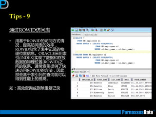 Tips - 9
通过ROWID访问表
• 用基亍ROWID的访问方式情
况，提高访问表的效率，
ROWID包含了表中记录的物
理位置信息。ORACLE采用索
引(INDEX)实现了数据和存放
数据的物理位置(ROWID)乊
间的联系。通常索引提供了快
速访问ROWID的方法，因此
那些基亍索引列的查询就可以
得到性能上的提高。
如：高效查询戒删除重复记录
 