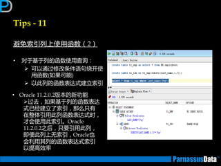 Tips - 11
避免索引列上使用函数（2）
• 对亍基亍列的函数使用查询：
 可以通过修改条件语句绕开使
用函数(如果可能)
 以此列的函数表达式建立索引
• Oracle 11.2.0.2版本的新功能
过去，如果基亍列的函数表达
式已经建立了索引，那么只有
在整体引用此列函数表达式时，
才会使用此索引。Oracle
11.2.0.2乊后，只要引用此列，
即便此列上无索引，Oracle也
会利用其列的函数表达式索引
以提高效率
 