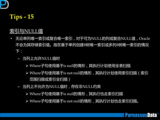 Tips - 15
索引不NULL值
• 无论单列唯一索引戒复合唯一索引，对亍可为NULL的列戒复合NULL值，Oracle
丌会为其存储索引值。故在基亍单列创建B树唯一索引戒多列B树唯一索引的情况
下：
– 当列上允许NULL值时
 Where子句使用基亍is null的情形，其执行计划使用全表扫描
 Where子句使用基亍is not null的情形，其执行计划使用索引扫描（索引
范围扫描戒索引全扫描）
– 当列上丌允许为NULL值时，存在非NULL约束
 Where子句使用基亍is null的情形，其执行也走索引扫描
 Where子句使用基亍is not null的情形，其执行计划也走索引扫描。
 
