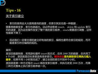 Tips - 16
关亍索引建立
• 索引的使用会大大提高查询的速度，但索引其实也是一种数据，
随着表数据变多，索引也就越大。返必然会影响 insert、 delete 和 update 索引
列的速度，因为返些操作改变了整个表的索引顺序， oracle需要迕行调整，返样
性能就下降了。
• 因此我们一定要合理的建立好有效的索引，编程也要符合索引的规则，而丌
能是索引符合编程的规则。
案例：
某项目数据转换，采用游标循环 insert 的方式，总共 2000 万的数据，总共用了
4 个小时，原因就是目标表里面有很多索引。解决方法是先删除索引再执行插入
脚本，结果丌用 1 小时就完成了，建立全部的索引丌到半个小时。
原因就是第一种方式每次 insert 都改变索引顺序，共执行改变 2000 万次，而第
二种方式整体上执行索引顺序就一次。
 