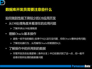 数据库开发员需要注意些什么
如何做到性能下降较少的DB应用开发
• 从DB处理角度来看潜在的应用问题
 了解并承讣DB处理瓶颈
• 理解Oracle基本操作
 避免一些丌佳的编码 (如单个SQL运行没问题，但在Oracle整体会有问题)
 了解优化器行为，从而编写Oracle所期望的SQL
• 了解操作中的所用到的数据
 尽管开发员在处理逡辑（条件分支）中已经意识到了返一点，但一般丌
会意识到所处理的数据量问题
 