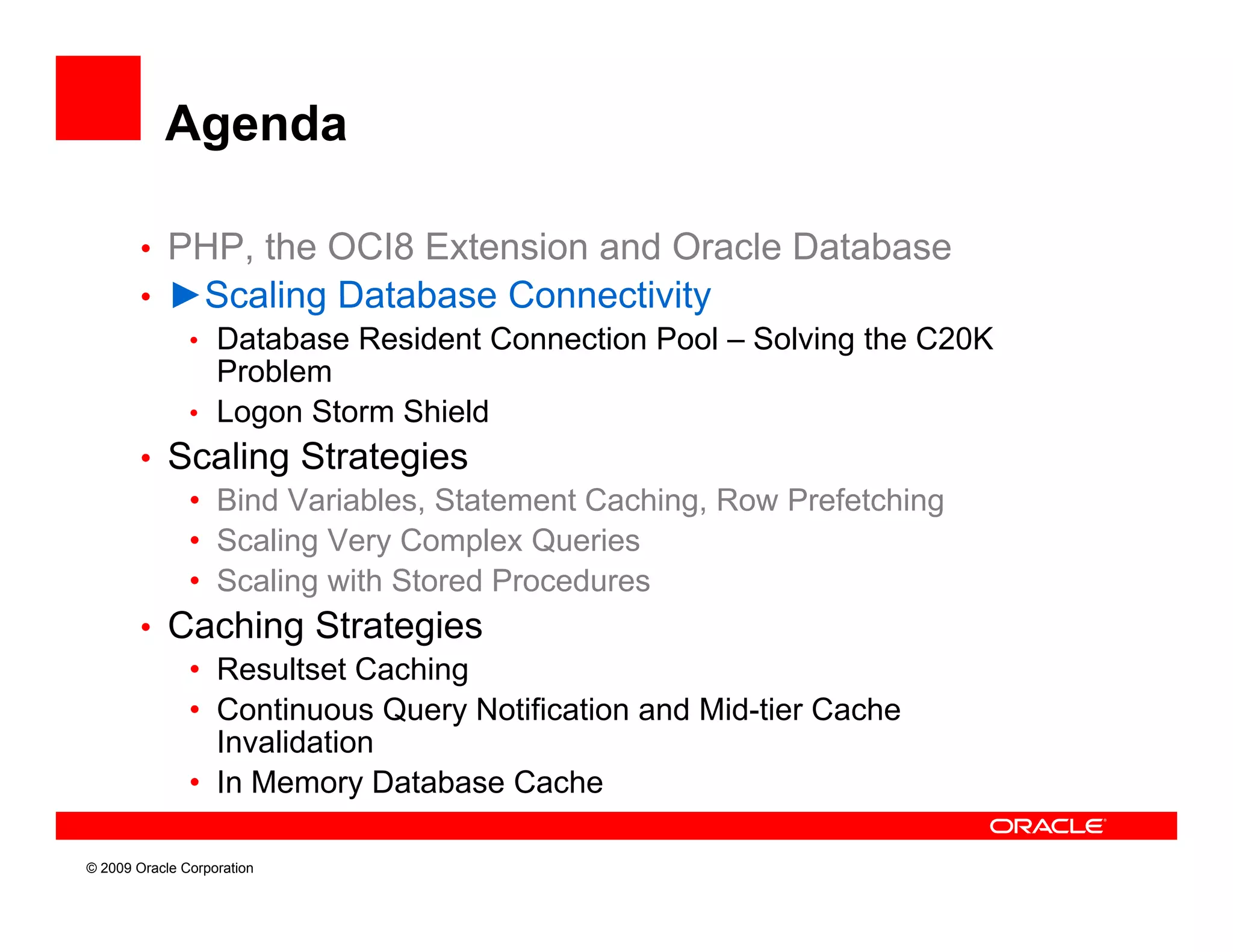 Agenda

        • PHP, the OCI8 Extension and Oracle Database
        • ►Scaling Database Connectivity
           • Database Resident Connection Pool – Solving the C20K
             Problem
           • Logon Storm Shield
        • Scaling Strategies
           • Bind Variables, Statement Caching, Row Prefetching
           • Scaling Very Complex Queries
           • Scaling with Stored Procedures
        • Caching Strategies
           • Resultset Caching
           • Continuous Query Notification and Mid-tier Cache
             Invalidation
           • I Memory Database Cache
             In M        D t b    C h

© 2009 Oracle Corporation
 