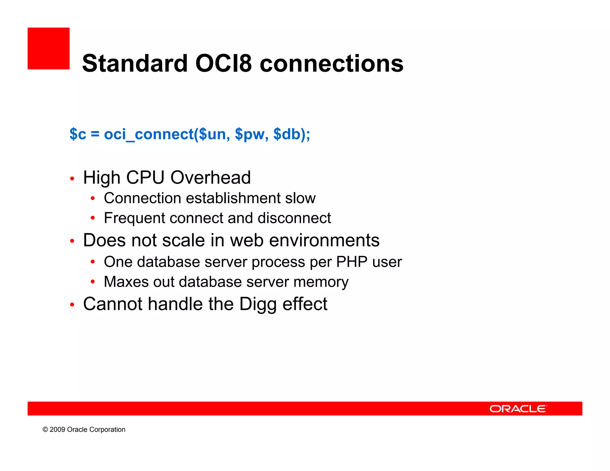 Standard OCI8 connections

        $c = oci_connect($un, $pw, $db);

        • High CPU Overhead
           • Connection establishment slow
           • Frequent connect and disconnect
        • Does not scale in web environments
           • One database server process per PHP user
           • Maxes out database server memory
        • Cannot handle the Digg effect




© 2009 Oracle Corporation
 