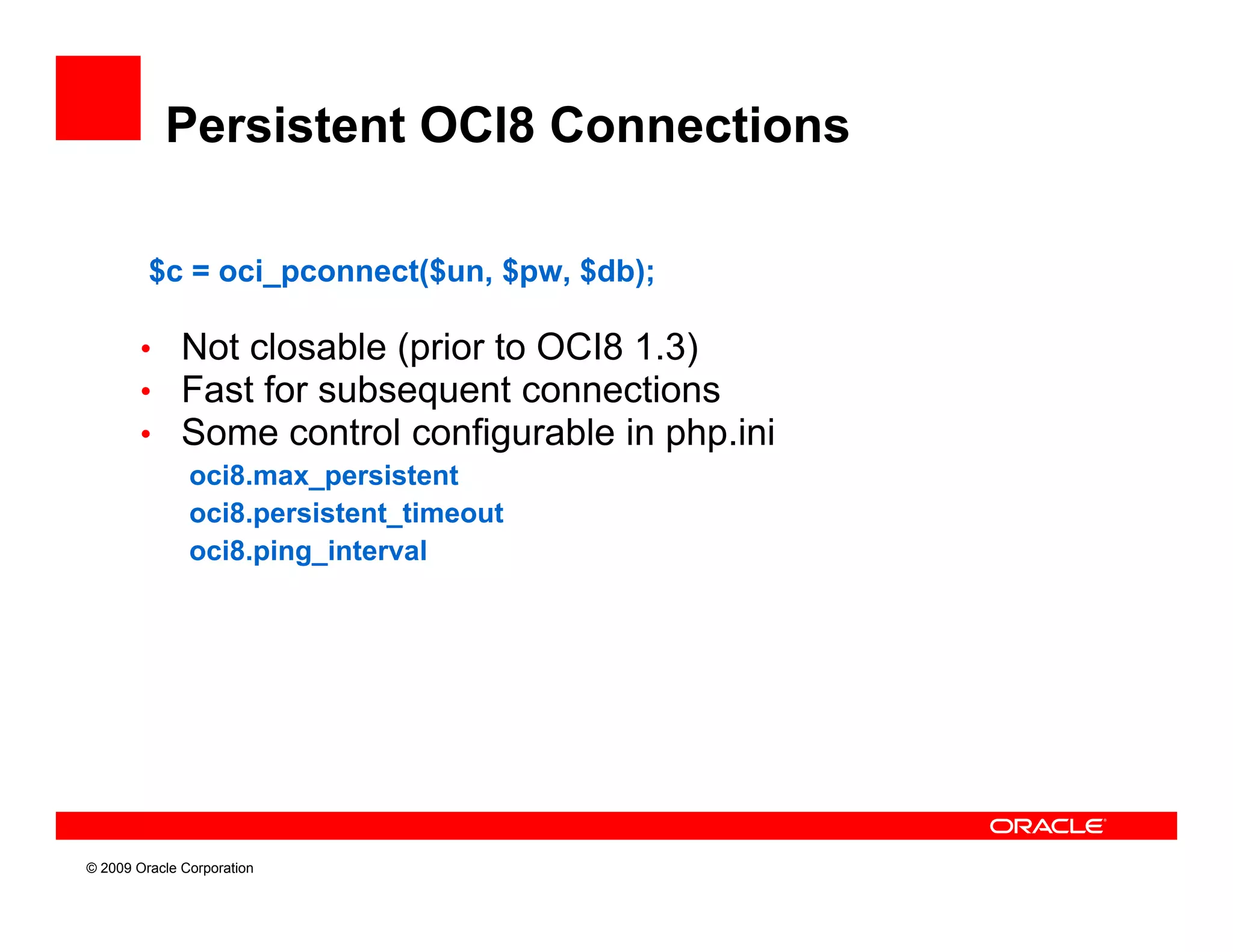 Persistent OCI8 Connections

         $c = oci_pconnect($un, $pw, $db);

        • Not closable (prior to OCI8 1.3)
        • Fast for subsequent connections
        • Some control configurable in php.ini
               oci8.max_persistent
               oci8.persistent_timeout
               oci8.ping_interval




© 2009 Oracle Corporation
 