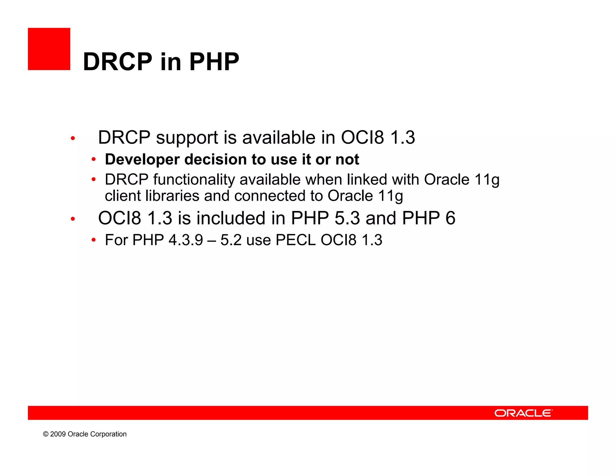 DRCP in PHP

        •       DRCP support is available in OCI8 1.3
              • Developer decision to use it or not
              • DRCP functionality available when linked with Oracle 11g
                client libraries and connected to Oracle 11g
        •       OCI8 1.3 is included in PHP 5.3 and PHP 6
              • For PHP 4.3.9 – 5.2 use PECL OCI8 1.3




© 2009 Oracle Corporation
 
