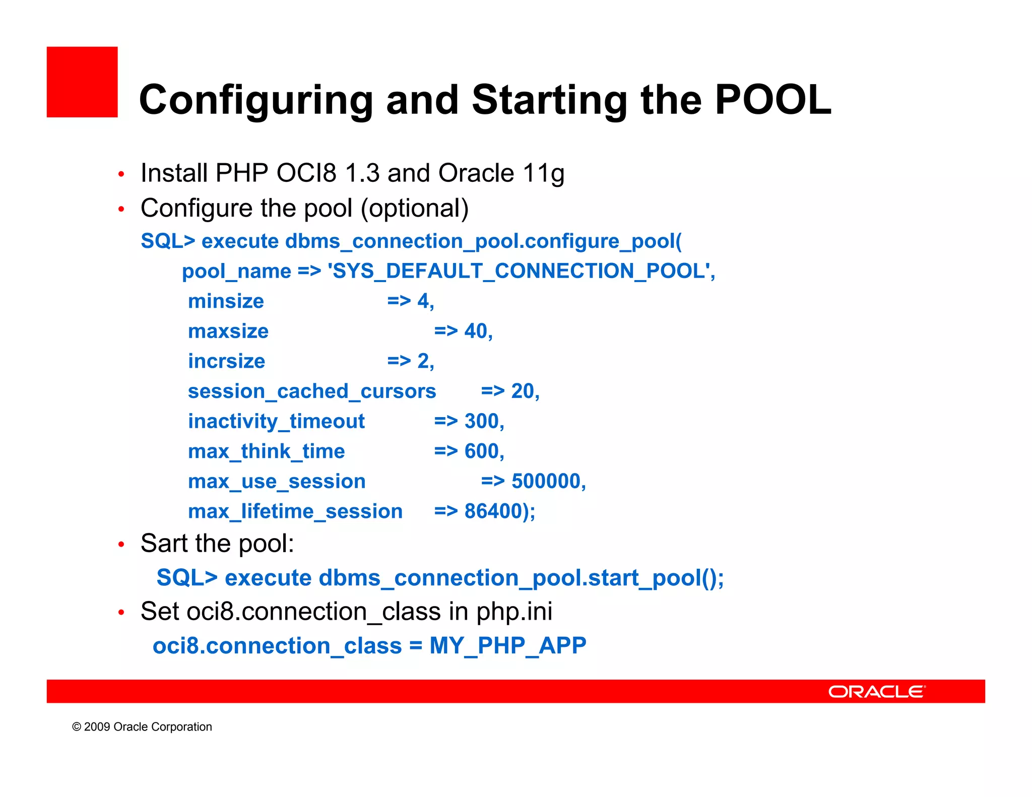 Configuring and Starting the POOL
        • Install PHP OCI8 1.3 and Oracle 11g
        • Configure the pool (optional)
            SQL
            SQL> execute dbms connection pool.configure pool(
                           dbms_connection_pool.configure_pool(
               pool_name => 'SYS_DEFAULT_CONNECTION_POOL',
                minsize            => 4,
                maxsize                 => 40,
                incrsize           => 2,
                session_cached_cursors      => 20,
                inactivity_timeout      => 300,
                max_think_time
                max think time          => 600
                                           600,
                max_use_session             => 500000,
                max_lifetime_session => 86400);
        • Sart the pool:
              SQL> execute dbms_connection_pool.start_pool();
        • Set oci8.connection_class in php.ini
              oci8.connection_class MY_PHP_APP
              oci8 connection class = MY PHP APP


© 2009 Oracle Corporation
 