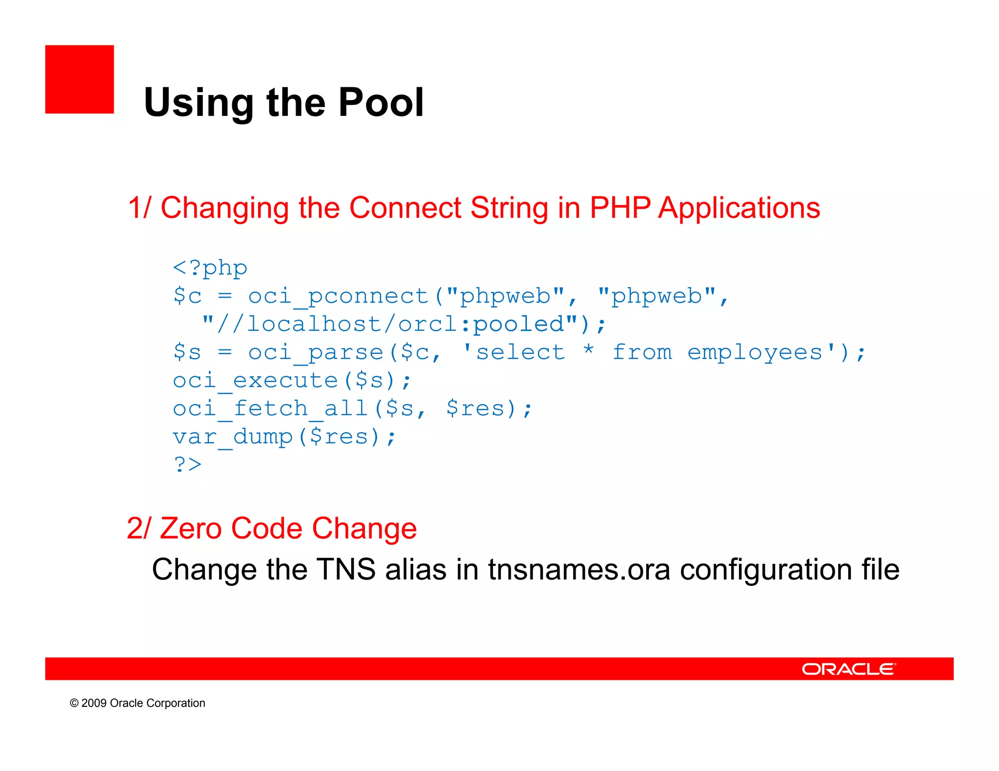 Using the Pool

          1/ Changing the Connect String in PHP Applications
                  <?php
                  $c = oci_pconnect("phpweb", "phpweb",
                    "//localhost/orcl:pooled");
                  $s = oci_parse($c, 'select * from employees');
                  oci_execute($s);
                  oci_fetch_all($s, $res);
                  var_dump($res);
                  var dump($res);
                  ?>

          2/ Zero Code Change
            Change the TNS alias in tnsnames.ora configuration file



© 2009 Oracle Corporation
 