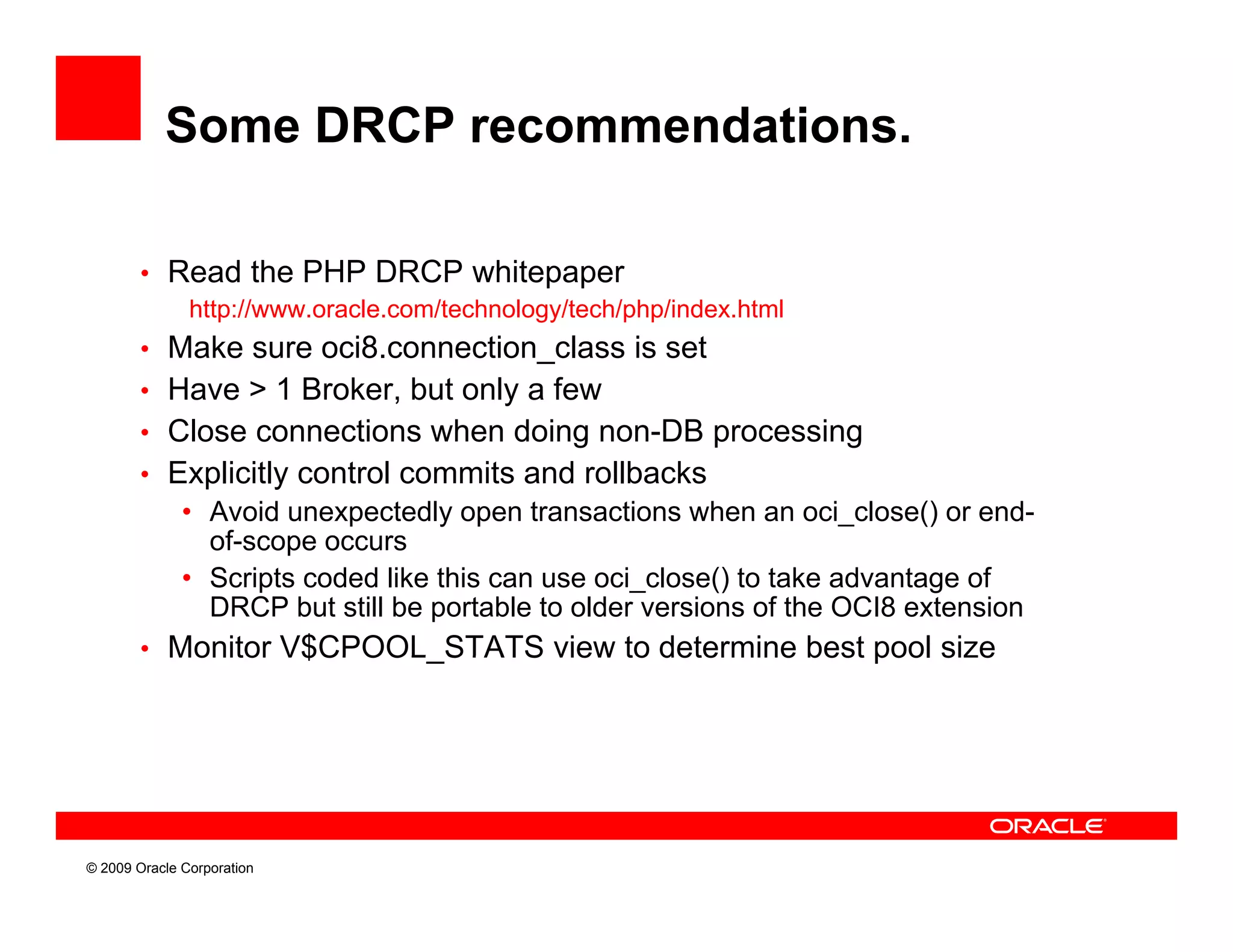Some DRCP recommendations.

        • Read the PHP DRCP whitepaper
               http://www.oracle.com/technology/tech/php/index.html
        • Make sure oci8.connection_class is set
        • Have > 1 Broker, but only a few
        • Close connections when doing non-DB processing
        • Explicitly control commits and rollbacks
              • Avoid unexpectedly open transactions when an oci_close() or end-
                of-scope
                of scope occurs
              • Scripts coded like this can use oci_close() to take advantage of
                DRCP but still be portable to older versions of the OCI8 extension
        • Monitor V$CPOOL STATS view to determine best pool size
                  V$CPOOL_STATS




© 2009 Oracle Corporation
 